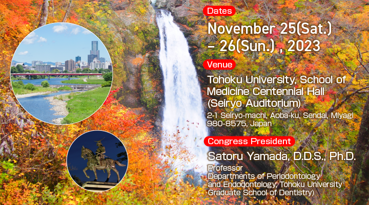 Dates:November 25(Sun.) – 26(Mon.), 2023 Venue:Tohoku University, School of Medicine Centennial Hall (Seiryo Auditorium) Congress President:Satoru Yamada, D.D.S., Ph.D.